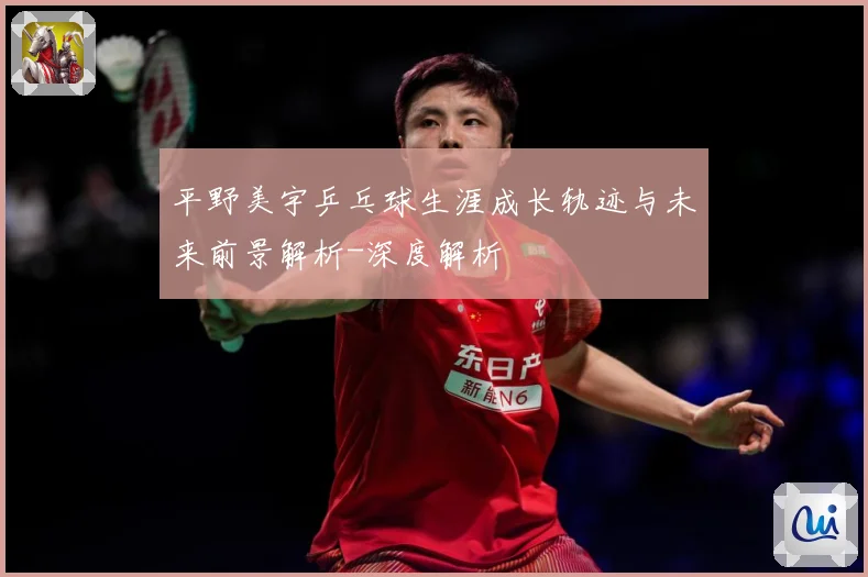 平野美宇乒乓球生涯成长轨迹与未来前景解析-深度解析