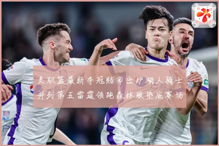 美职篮最新夺冠赔率出炉湖人骑士并列第五雷霆领跑森林狼垫底赛场复盘战术观察-深度解析