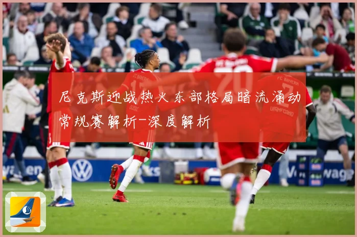 尼克斯迎战热火东部格局暗流涌动常规赛解析-深度解析