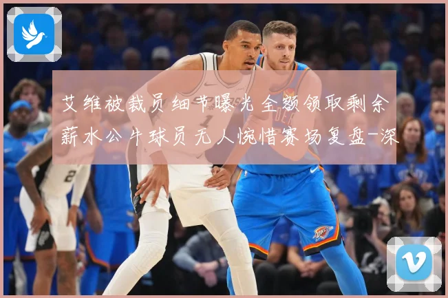 艾维被裁员细节曝光全额领取剩余薪水公牛球员无人惋惜赛场复盘-深度解析