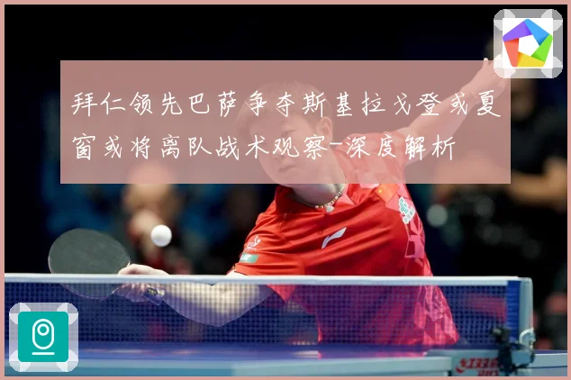 拜仁领先巴萨争夺斯基拉戈登或夏窗或将离队战术观察-深度解析