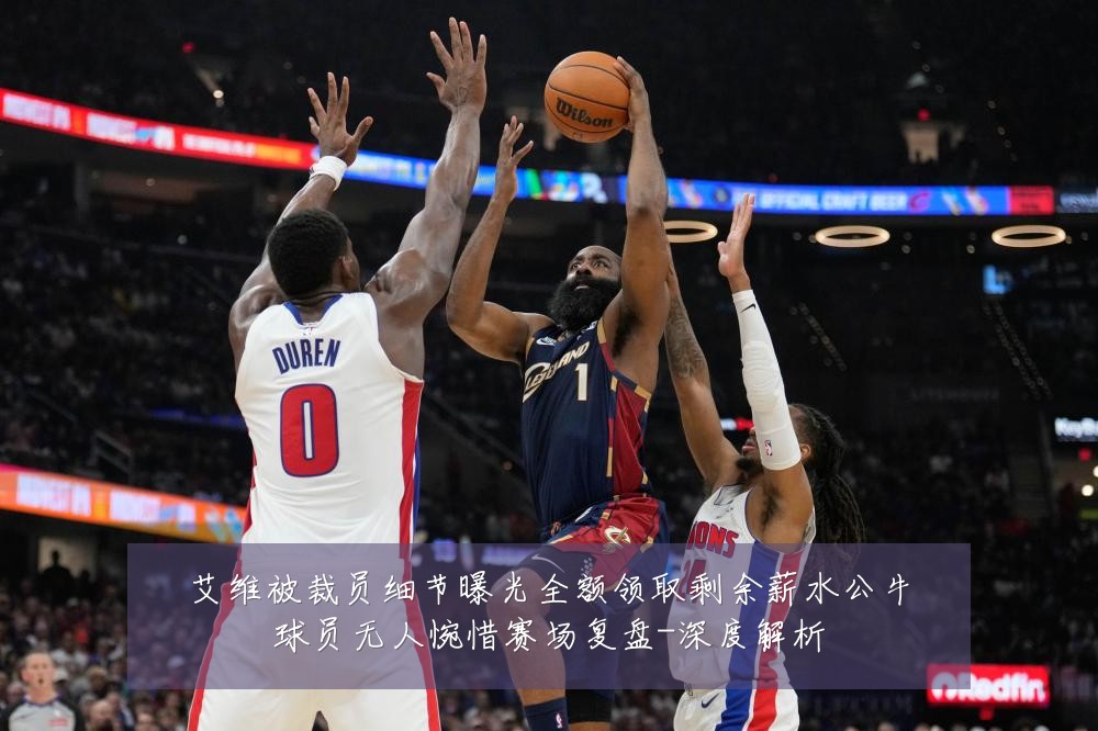 艾维被裁员细节曝光全额领取剩余薪水公牛球员无人惋惜赛场复盘-深度解析