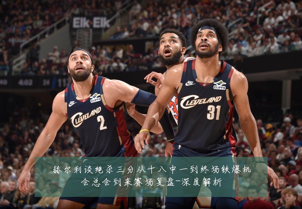 赫尔利谈绝杀三分从十八中一到终场铁爆机会总会到来赛场复盘-深度解析